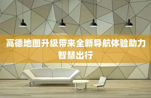 高德地图升级带来全新导航体验助力智慧出行