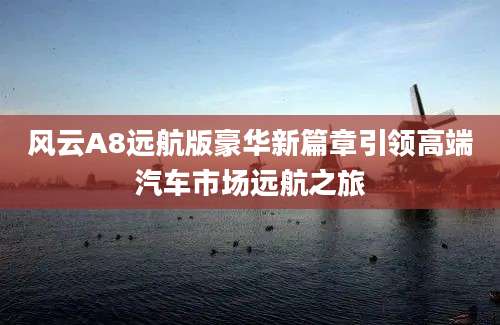 风云A8远航版豪华新篇章引领高端汽车市场远航之旅
