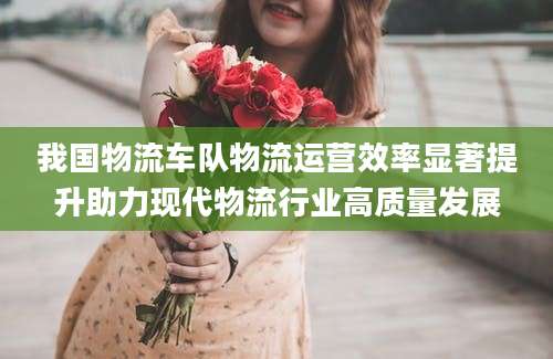 我国物流车队物流运营效率显著提升助力现代物流行业高质量发展