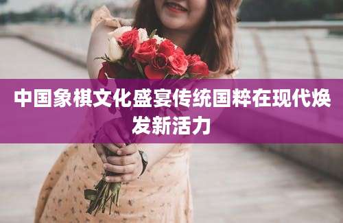 中国象棋文化盛宴传统国粹在现代焕发新活力