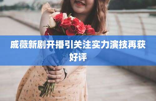 戚薇新剧开播引关注实力演技再获好评
