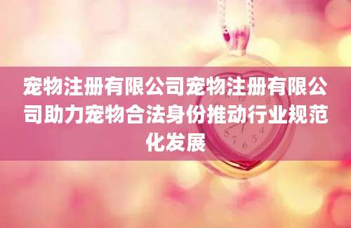 宠物注册有限公司宠物注册有限公司助力宠物合法身份推动行业规范化发展