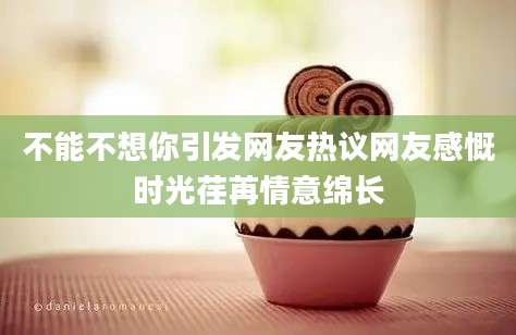 不能不想你引发网友热议网友感慨时光荏苒情意绵长