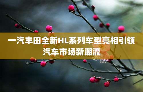 一汽丰田全新HL系列车型亮相引领汽车市场新潮流