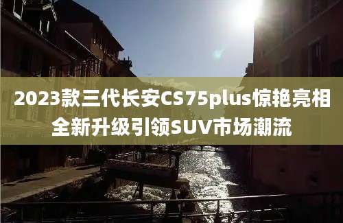 2023款三代长安CS75plus惊艳亮相全新升级引领SUV市场潮流