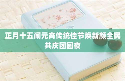 正月十五闹元宵传统佳节焕新颜全民共庆团圆夜