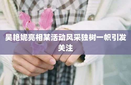 吴艳妮亮相某活动风采独树一帜引发关注