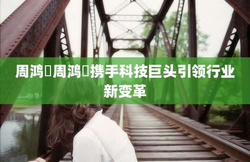 周鸿祎周鸿祎携手科技巨头引领行业新变革