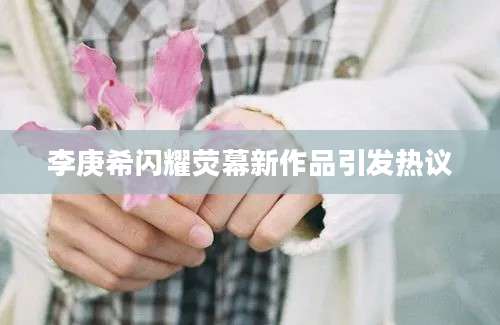 李庚希闪耀荧幕新作品引发热议