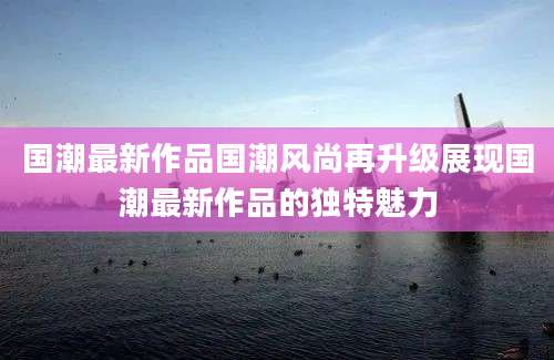 国潮最新作品国潮风尚再升级展现国潮最新作品的独特魅力