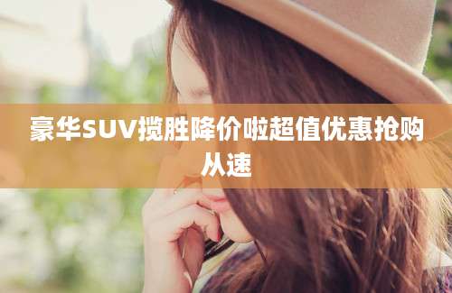 豪华SUV揽胜降价啦超值优惠抢购从速