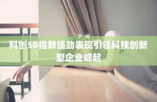 科创50指数强劲表现引领科技创新型企业崛起