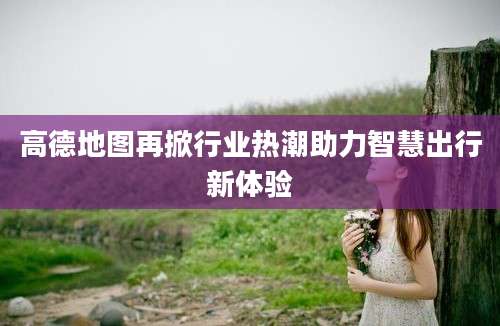 高德地图再掀行业热潮助力智慧出行新体验