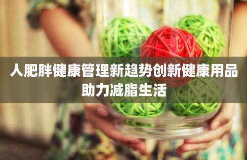 人肥胖健康管理新趋势创新健康用品助力减脂生活