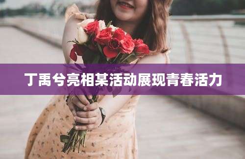 丁禹兮亮相某活动展现青春活力