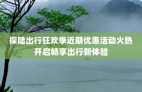 探陆出行狂欢季近期优惠活动火热开启畅享出行新体验