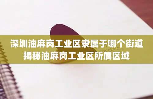 深圳油麻岗工业区隶属于哪个街道揭秘油麻岗工业区所属区域