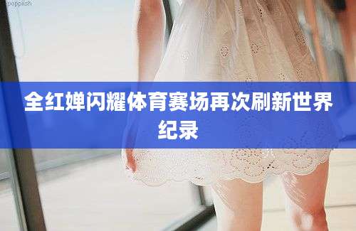 全红婵闪耀体育赛场再次刷新世界纪录