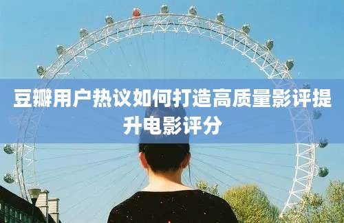 豆瓣用户热议如何打造高质量影评提升电影评分
