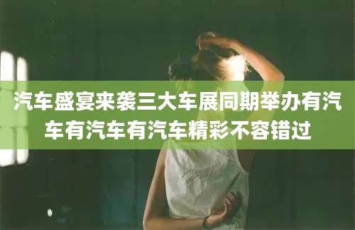 汽车盛宴来袭三大车展同期举办有汽车有汽车有汽车精彩不容错过