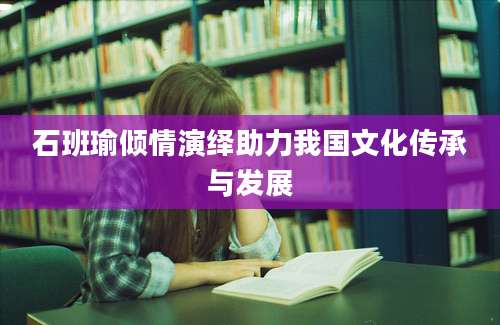 石班瑜倾情演绎助力我国文化传承与发展