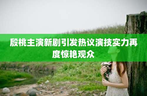 殷桃主演新剧引发热议演技实力再度惊艳观众