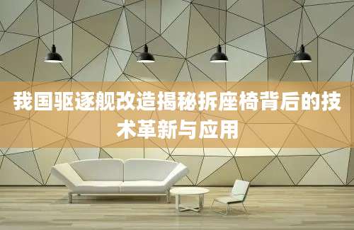 我国驱逐舰改造揭秘拆座椅背后的技术革新与应用