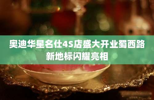 奥迪华星名仕4S店盛大开业蜀西路新地标闪耀亮相