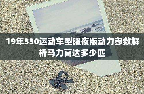 19年330运动车型曜夜版动力参数解析马力高达多少匹