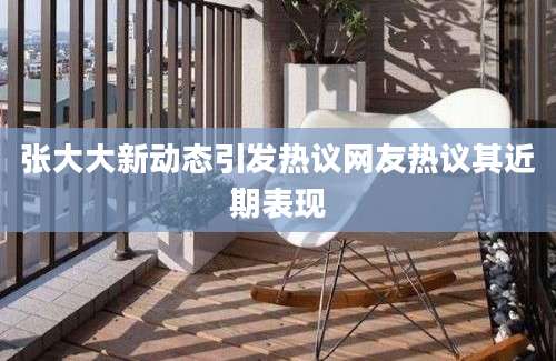 张大大新动态引发热议网友热议其近期表现