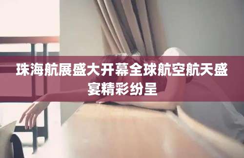 珠海航展盛大开幕全球航空航天盛宴精彩纷呈