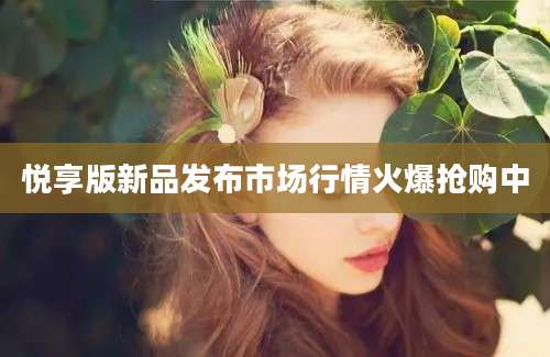 悦享版新品发布市场行情火爆抢购中