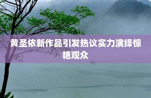 黄圣依新作品引发热议实力演绎惊艳观众