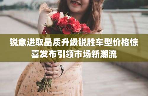 锐意进取品质升级锐胜车型价格惊喜发布引领市场新潮流