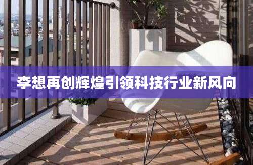 李想再创辉煌引领科技行业新风向