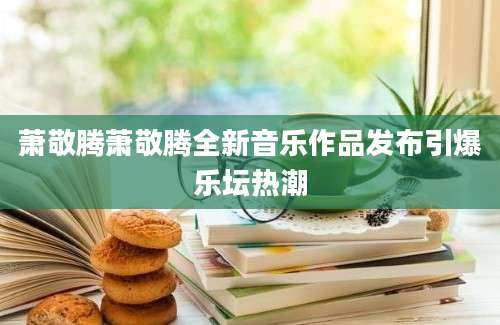 萧敬腾萧敬腾全新音乐作品发布引爆乐坛热潮
