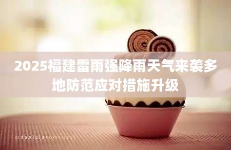 2025福建雷雨强降雨天气来袭多地防范应对措施升级