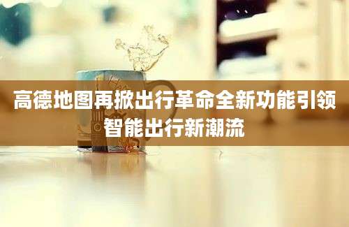 高德地图再掀出行革命全新功能引领智能出行新潮流