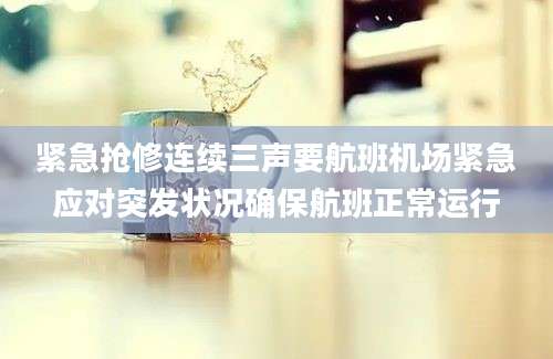 紧急抢修连续三声要航班机场紧急应对突发状况确保航班正常运行
