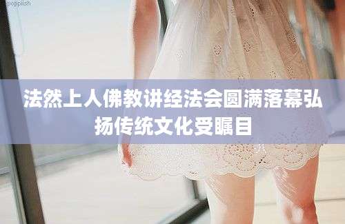 法然上人佛教讲经法会圆满落幕弘扬传统文化受瞩目