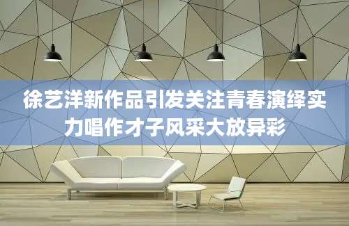 徐艺洋新作品引发关注青春演绎实力唱作才子风采大放异彩