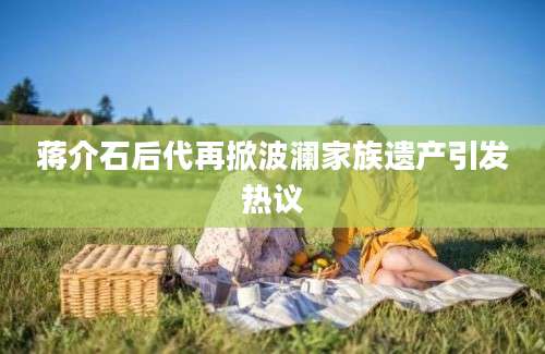 蒋介石后代再掀波澜家族遗产引发热议