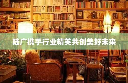 陆广携手行业精英共创美好未来