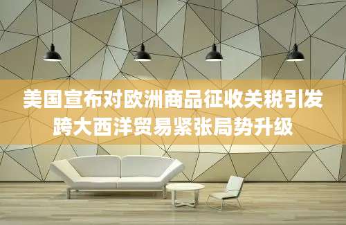 美国宣布对欧洲商品征收关税引发跨大西洋贸易紧张局势升级
