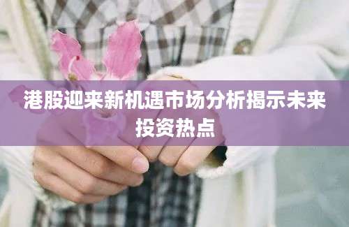 港股迎来新机遇市场分析揭示未来投资热点