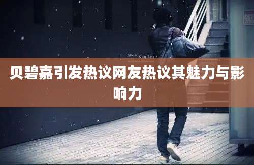 贝碧嘉引发热议网友热议其魅力与影响力