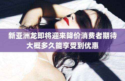 新亚洲龙即将迎来降价消费者期待大概多久能享受到优惠