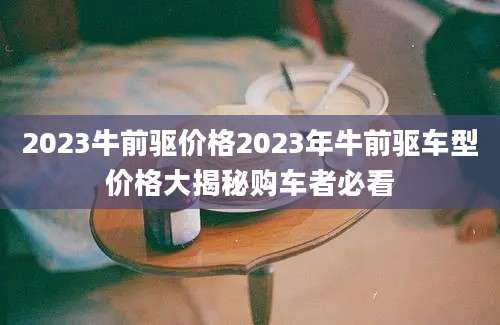 2023牛前驱价格2023年牛前驱车型价格大揭秘购车者必看