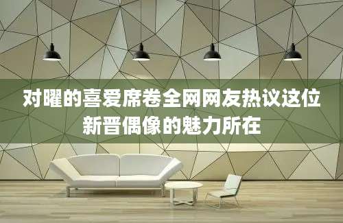 对曜的喜爱席卷全网网友热议这位新晋偶像的魅力所在