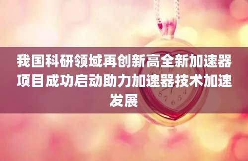 我国科研领域再创新高全新加速器项目成功启动助力加速器技术加速发展